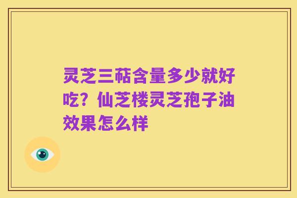灵芝三萜含量多少就好吃?仙芝楼灵芝孢子油效果怎么样