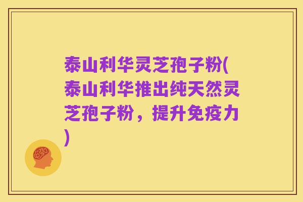 泰山利华灵芝孢子粉(泰山利华推出纯天然灵芝孢子粉，提升免疫力)