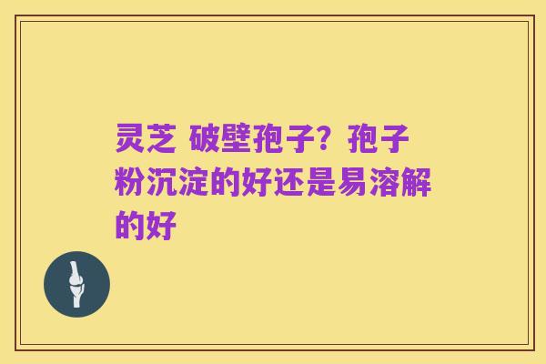 灵芝 破壁孢子？孢子粉沉淀的好还是易溶解的好