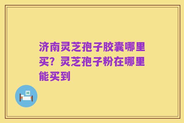 济南灵芝孢子胶囊哪里买?灵芝孢子粉在哪里能买到