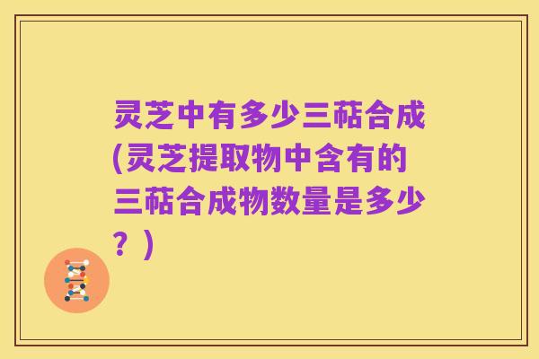 灵芝中有多少三萜合成(灵芝提取物中含有的三萜合成物数量是多少？)