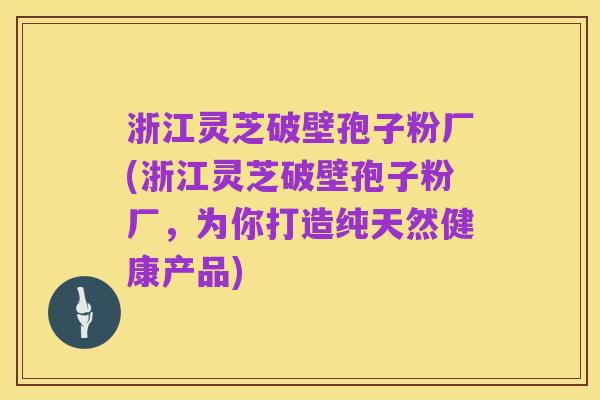 浙江灵芝破壁孢子粉厂(浙江灵芝破壁孢子粉厂，为你打造纯天然健康产品)