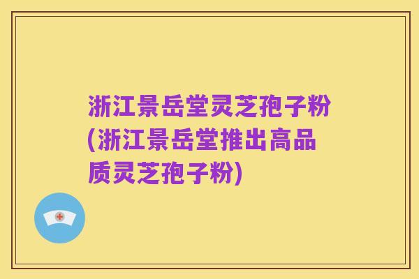 浙江景岳堂灵芝孢子粉(浙江景岳堂推出高品质灵芝孢子粉)