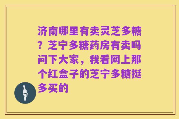 济南哪里有卖灵芝多糖?芝宁多糖药房有卖吗问下大家,我看网上那个红盒子的芝宁多糖挺多买的