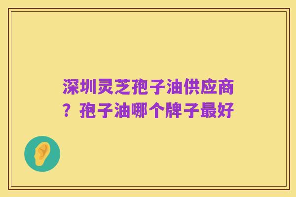 深圳灵芝孢子油供应商?孢子油哪个牌子最好