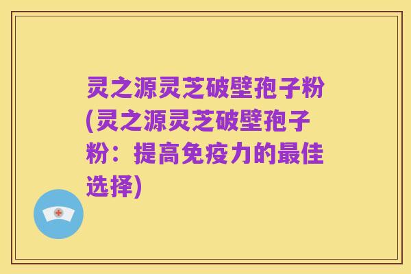 灵之源灵芝破壁孢子粉(灵之源灵芝破壁孢子粉：提高免疫力的最佳选择)