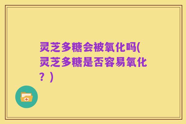 灵芝多糖会被氧化吗(灵芝多糖是否容易氧化?)