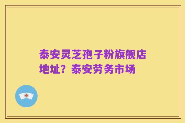 泰安灵芝孢子粉旗舰店地址?泰安劳务市场