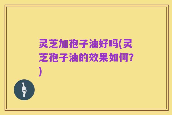 灵芝加孢子油好吗(灵芝孢子油的效果如何？)