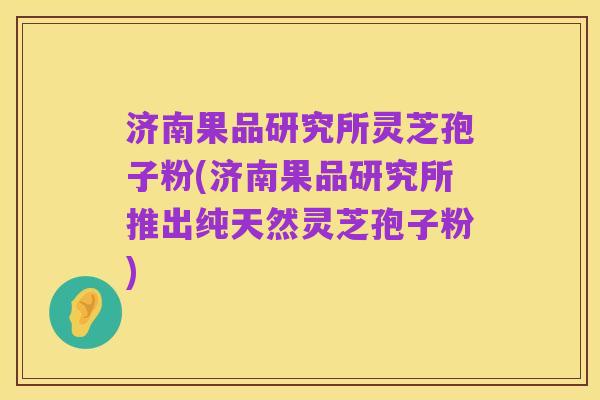 济南果品研究所灵芝孢子粉(济南果品研究所推出纯天然灵芝孢子粉)