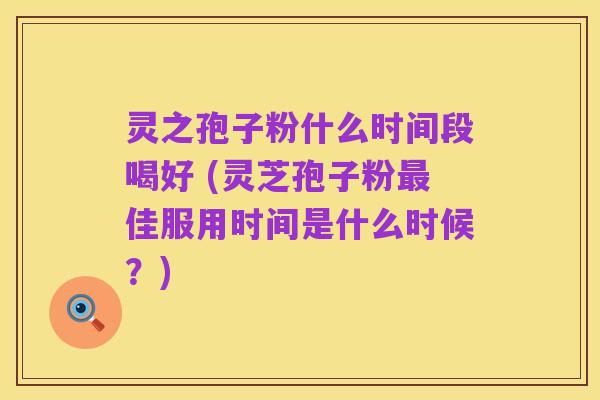 灵之孢子粉什么时间段喝好 (灵芝孢子粉最佳服用时间是什么时候?)