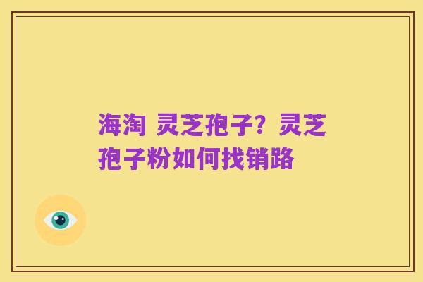 海淘 灵芝孢子?灵芝孢子粉如何找销路