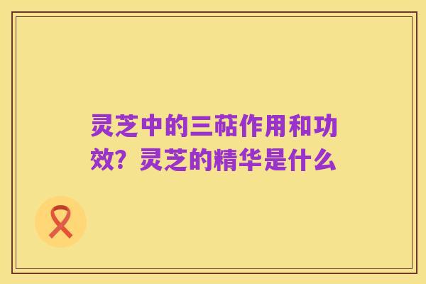 灵芝中的三萜作用和功效?灵芝的精华是什么
