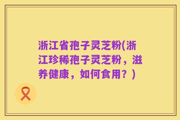 浙江省孢子灵芝粉(浙江珍稀孢子灵芝粉，滋养健康，如何食用？)