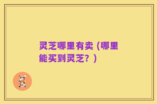 灵芝哪里有卖 (哪里能买到灵芝?)