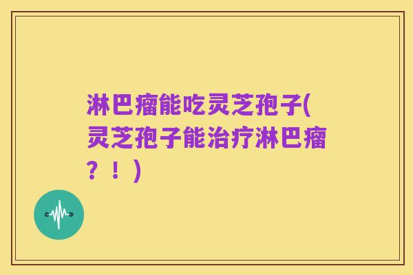 淋巴瘤能吃灵芝孢子(灵芝孢子能治疗淋巴瘤？！)