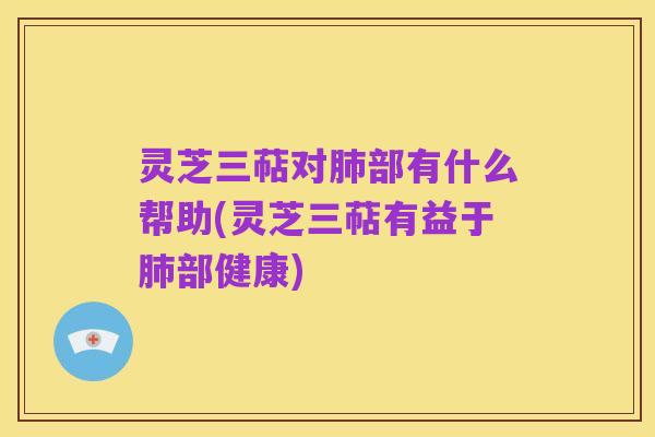灵芝三萜对肺部有什么帮助(灵芝三萜有益于肺部健康)