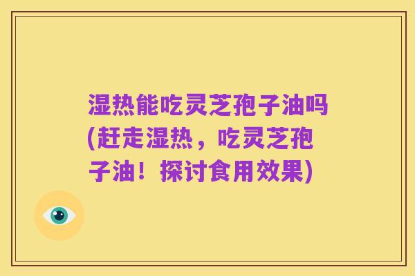 湿热能吃灵芝孢子油吗(赶走湿热,吃灵芝孢子油!探讨食用效果)
