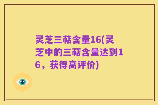 灵芝三萜含量16(灵芝中的三萜含量达到16,获得高评价)