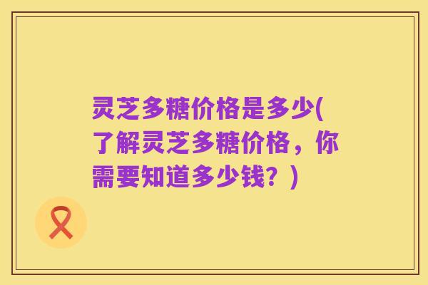 灵芝多糖价格是多少(了解灵芝多糖价格，你需要知道多少钱？)