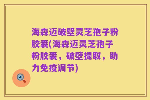 海森迈破壁灵芝孢子粉胶囊(海森迈灵芝孢子粉胶囊,破壁提取,助力免疫调节)