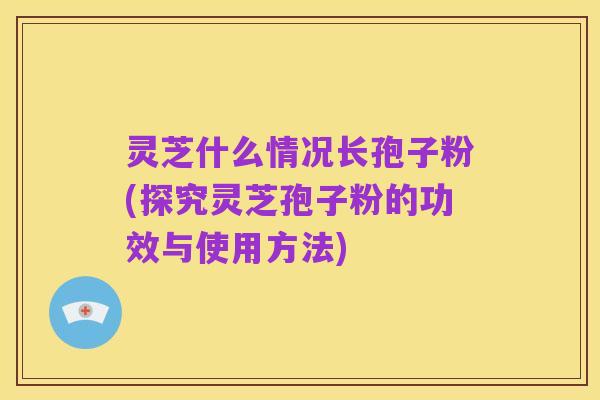 灵芝什么情况长孢子粉(探究灵芝孢子粉的功效与使用方法)