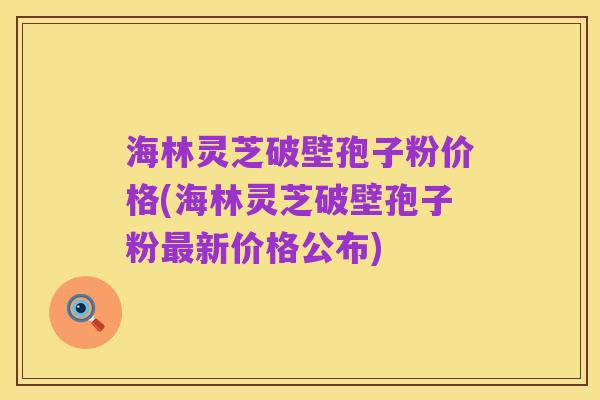 海林灵芝破壁孢子粉价格(海林灵芝破壁孢子粉最新价格公布)