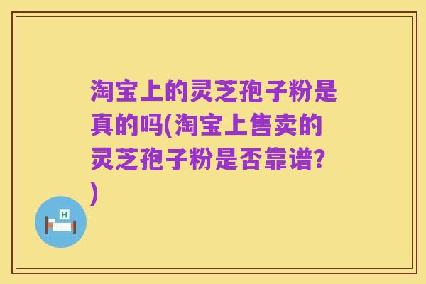 淘宝上的灵芝孢子粉是真的吗(淘宝上售卖的灵芝孢子粉是否靠谱?)