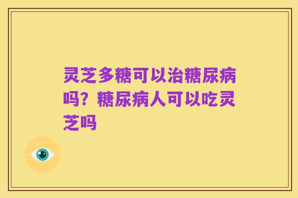 灵芝多糖可以治糖尿病吗?糖尿病人可以吃灵芝吗