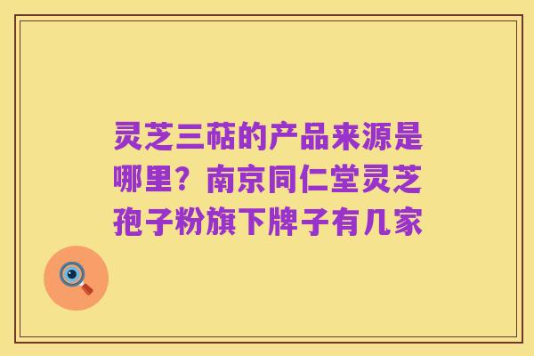 灵芝三萜的产品来源是哪里?南京同仁堂灵芝孢子粉旗下牌子有几家