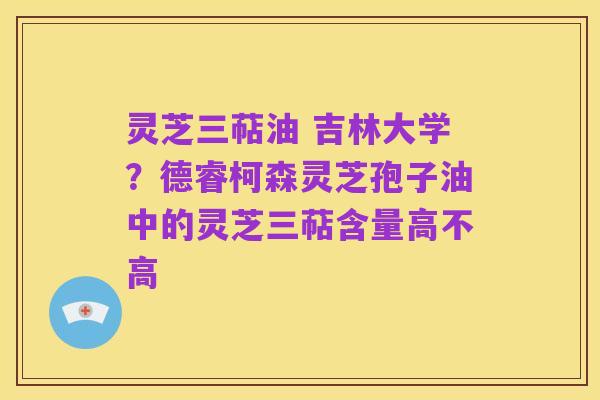 灵芝三萜油 吉林大学?德睿柯森灵芝孢子油中的灵芝三萜含量高不高