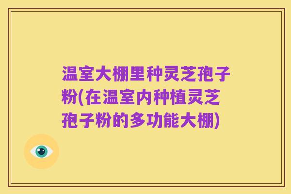 温室大棚里种灵芝孢子粉(在温室内种植灵芝孢子粉的多功能大棚)