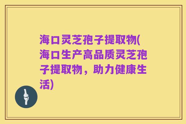 海口灵芝孢子提取物(海口生产高品质灵芝孢子提取物,助力健康生活)