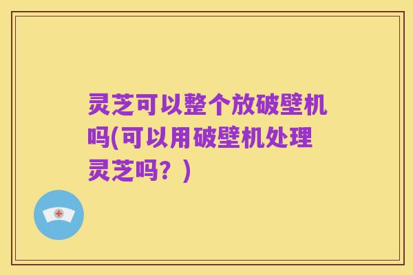 灵芝可以整个放破壁机吗(可以用破壁机处理灵芝吗？)