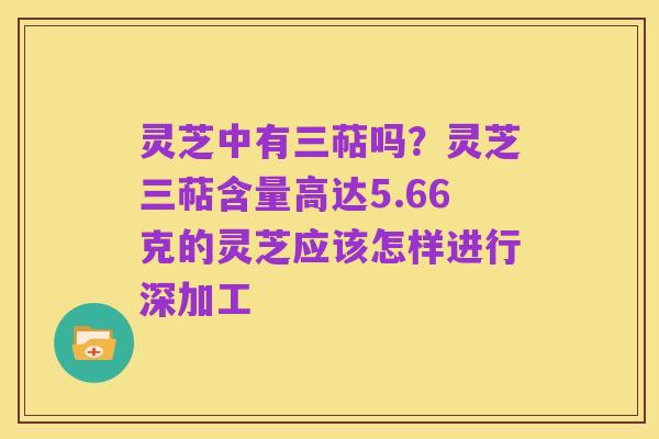 灵芝中有三萜吗？灵芝三萜含量高达5.66克的灵芝应该怎样进行深加工