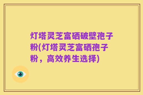 灯塔灵芝富硒破壁孢子粉(灯塔灵芝富硒孢子粉,高效养生选择)