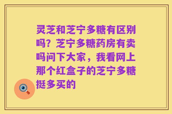 灵芝和芝宁多糖有区别吗?芝宁多糖药房有卖吗问下大家,我看网上那个红盒子的芝宁多糖挺多买的