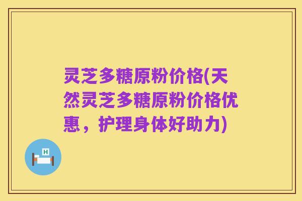 灵芝多糖原粉价格(天然灵芝多糖原粉价格优惠,护理身体好助力)