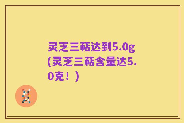灵芝三萜达到5.0g(灵芝三萜含量达5.0克!)