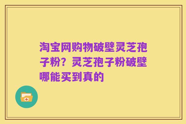 淘宝网购物破壁灵芝孢子粉?灵芝孢子粉破壁哪能买到真的
