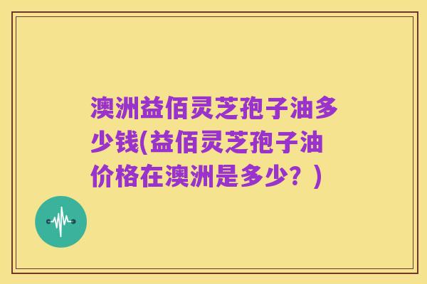 澳洲益佰灵芝孢子油多少钱(益佰灵芝孢子油价格在澳洲是多少？)