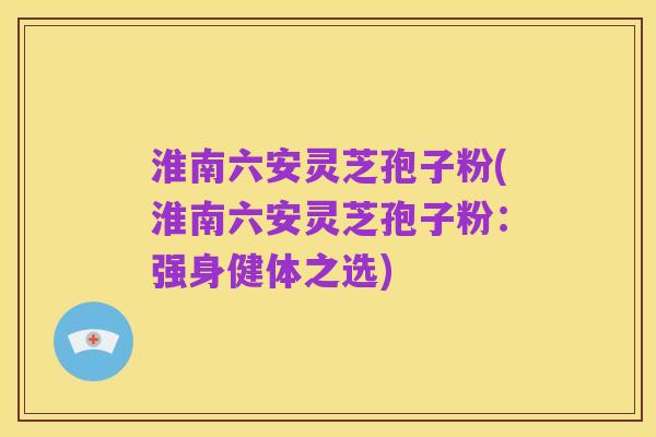 淮南六安灵芝孢子粉(淮南六安灵芝孢子粉：强身健体之选)