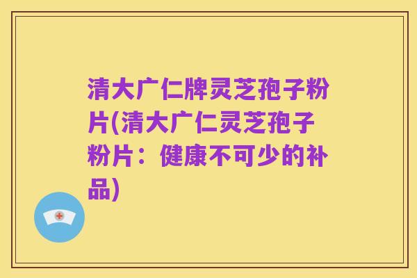 清大广仁牌灵芝孢子粉片(清大广仁灵芝孢子粉片：健康不可少的补品)