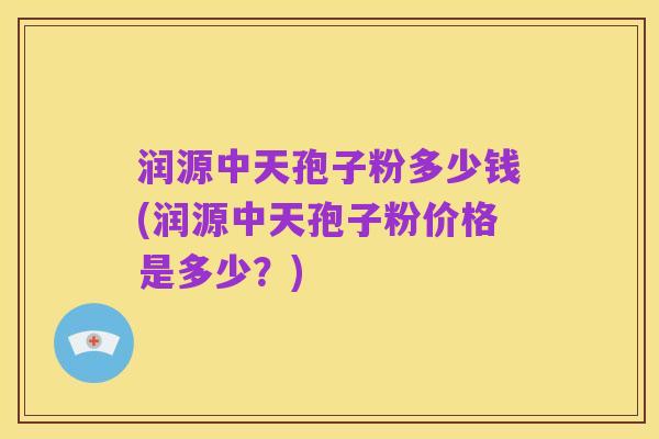 润源中天孢子粉多少钱(润源中天孢子粉价格是多少?)