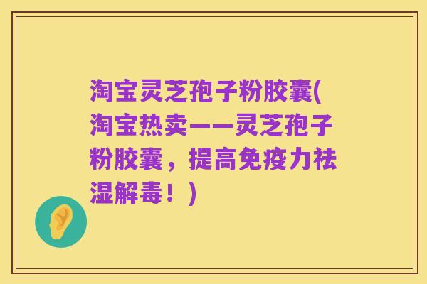 淘宝灵芝孢子粉胶囊(淘宝热卖——灵芝孢子粉胶囊，提高免疫力祛湿解毒！)
