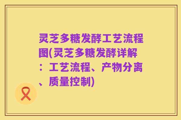 灵芝多糖发酵工艺流程图(灵芝多糖发酵详解:工艺流程、产物分离、质量控制)