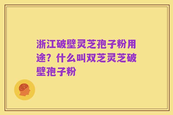 浙江破壁灵芝孢子粉用途？什么叫双芝灵芝破壁孢子粉