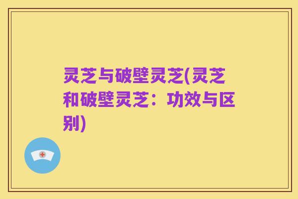 灵芝与破壁灵芝(灵芝和破壁灵芝:功效与区别)