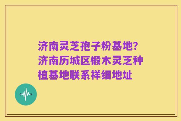 济南灵芝孢子粉基地?济南历城区椴木灵芝种植基地联系祥细地址