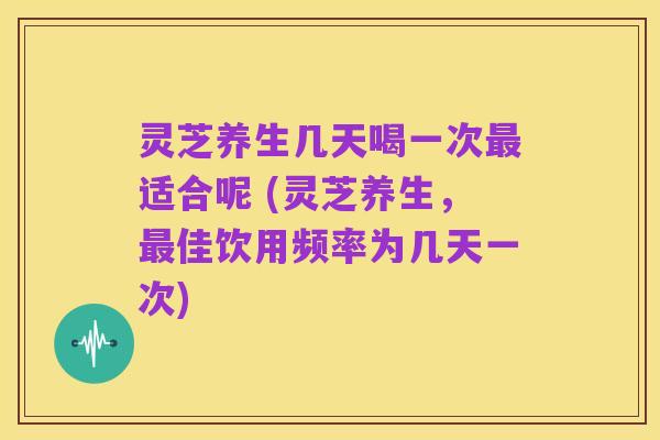 灵芝养生几天喝一次最适合呢 (灵芝养生,最佳饮用频率为几天一次)